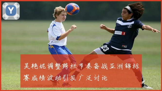 吴艳妮调整跨栏节奏备战亚洲锦标赛成绩波动引发广泛讨论