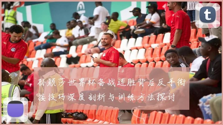 孙颖莎世界杯备战连胜背后反手衔接技巧深度剖析与训练方法探讨