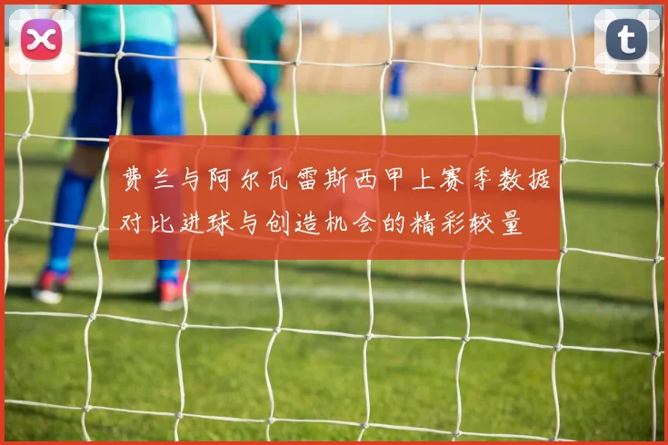 费兰与阿尔瓦雷斯西甲上赛季数据对比进球与创造机会的精彩较量