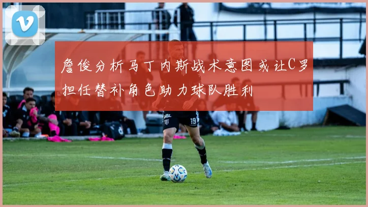 詹俊分析马丁内斯战术意图或让C罗担任替补角色助力球队胜利
