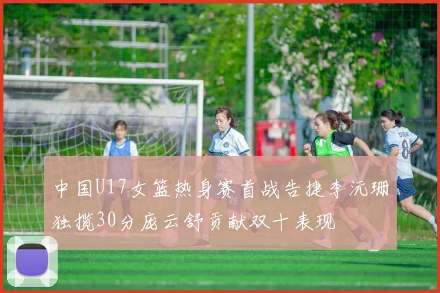 中国U17女篮热身赛首战告捷李沅珊独揽30分庞云舒贡献双十表现