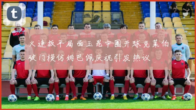 火速扳平局面玉昆中圈开球克莱伯破门模仿姆巴佩庆祝引发热议