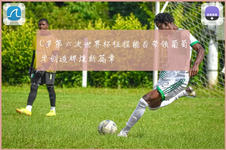 C罗第六次世界杯征程能否带领葡萄牙创造辉煌新篇章